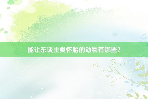 能让东谈主类怀胎的动物有哪些？